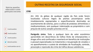 OUTRAS RECEITAS DA SEGURIDADE SOCIAL
CF88
Art. 243. As glebas de qualquer região do País onde forem
localizadas culturas ilegais de plantas psicotrópicas serão
imediatamente expropriadas e especificamente destinadas ao
assentamento de colonos, para o cultivo de produtos alimentícios e
medicamentosos, sem qualquer indenização ao proprietário e sem
prejuízo de outras sanções previstas em lei.
Parágrafo único. Todo e qualquer bem de valor econômico
apreendido em decorrência do tráfico ilícito de entorpecentes e
drogas afins será confiscado e reverterá em benefício de instituições
e pessoal especializados no tratamento e recuperação de viciados e
no aparelhamento e custeio de atividades de fiscalização, controle,
prevenção e repressão do crime de tráfico dessas substâncias.
 