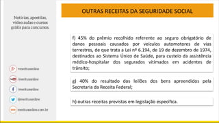 OUTRAS RECEITAS DA SEGURIDADE SOCIAL
f) 45% do prêmio recolhido referente ao seguro obrigatório de
danos pessoais causados por veículos automotores de vias
terrestres, de que trata a Lei nº 6.194, de 19 de dezembro de 1974,
destinados ao Sistema Único de Saúde, para custeio da assistência
médico-hospitalar dos segurados vitimados em acidentes de
trânsito;
g) 40% do resultado dos leilões dos bens apreendidos pela
Secretaria da Receita Federal;
h) outras receitas previstas em legislação específica.
 