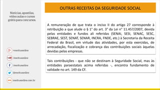 OUTRAS RECEITAS DA SEGURIDADE SOCIAL
A remuneração de que trata o inciso II do artigo 27 corresponde à
retribuição a que alude o § 1° do art. 3° da Lei n° 11.457/2007, devida
pelas entidades e fundos ali referidas (SENAI, SESI, SENAC, SESC,
SEBRAE, SEST, SENAT, SENAR, INCRA, FNDE, etc.) à Secretaria da Receita
Federal do Brasil, em virtude das atividades, por esta exercidas, de
arrecadação, fiscalização e cobrança das contribuições sociais àquelas
devidas pelas empresas.
Tais contribuições - que não se destinam à Seguridade Social, mas às
entidades paraestatais acima referidas -, encontra fundamento de
validade no art. 149 da CF.
 