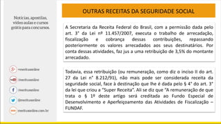 OUTRAS RECEITAS DA SEGURIDADE SOCIAL
A Secretaria da Receita Federal do Brasil, com a permissão dada pelo
art. 3° da Lei nº 11.457/2007, executa o trabalho de arrecadação,
fiscalização e cobrança dessas contribuições, repassando
posteriormente os valores arrecadados aos seus destinatários. Por
conta dessas atividades, faz jus a uma retribuição de 3,5% do montante
arrecadado.
Todavia, essa retribuição (ou remuneração, como diz o inciso II do art.
27 da Lei n° 8.212/91), não mais pode ser considerada receita da
seguridade social, face à destinação que lhe é dada pelo § 4° do art. 3°
da lei que criou a “Super Receita”. Ali se diz que “A remuneração de que
trata o § 1º deste artigo será creditada ao Fundo Especial de
Desenvolvimento e Aperfeiçoamento das Atividades de Fiscalização –
FUNDAF.
 