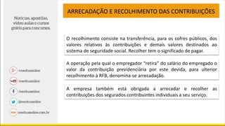 ARRECADAÇÃO E RECOLHIMENTO DAS CONTRIBUIÇÕES
O recolhimento consiste na transferência, para os cofres públicos, dos
valores relativos às contribuições e demais valores destinados ao
sistema de seguridade social. Recolher tem o significado de pagar.
A operação pela qual o empregador “retira” do salário do empregado o
valor da contribuição previdenciária por este devida, para ulterior
recolhimento à RFB, denomina-se arrecadação.
A empresa também está obrigada a arrecadar e recolher as
contribuições dos segurados contribuintes individuais a seu serviço.
 