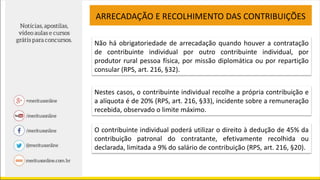 ARRECADAÇÃO E RECOLHIMENTO DAS CONTRIBUIÇÕES
Não há obrigatoriedade de arrecadação quando houver a contratação
de contribuinte individual por outro contribuinte individual, por
produtor rural pessoa física, por missão diplomática ou por repartição
consular (RPS, art. 216, §32).
Nestes casos, o contribuinte individual recolhe a própria contribuição e
a alíquota é de 20% (RPS, art. 216, §33), incidente sobre a remuneração
recebida, observado o limite máximo.
O contribuinte individual poderá utilizar o direito à dedução de 45% da
contribuição patronal do contratante, efetivamente recolhida ou
declarada, limitada a 9% do salário de contribuição (RPS, art. 216, §20).
 