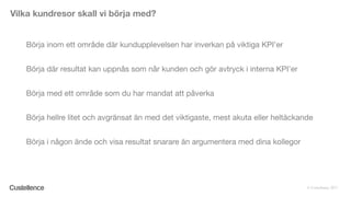 © Custellence 2017
Börja inom ett område där kundupplevelsen har inverkan på viktiga KPI’er
Börja där resultat kan uppnås som når kunden och gör avtryck i interna KPI’er
Börja med ett område som du har mandat att påverka
Börja hellre litet och avgränsat än med det viktigaste, mest akuta eller heltäckande
Börja i någon ände och visa resultat snarare än argumentera med dina kollegor
Vilka kundresor skall vi börja med?
 