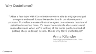 © Custellence 2017
”After a few days with Custellence we were able to engage and get
everyone onboard. It was like rocket fuel in our development
process. Custellence makes it easy to agree on customer needs and
prioritise based on them. It’s easier to moderate discussions and
make decisions when we’re looking at the same goals, instead of
getting stuck in design details. This is why I love Custellence!”
Why Custellence?
Anna Kilander
Responsible Customer Development, Private
Moderna Försäkringar
 
