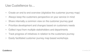 © Custellence 2017
• Create an end to end overview (digitalize the customer journey map)
• Always keep the customers perspective on your service in mind
• Share internally a common view on the customer journey goal
• Prioritize development and changes based on customers needs
• Collect input from multiple stakeholders and departments
• Track progress of initiatives in relation to the customers journey
• Easily facilitated customer journey map based workshops
Use Custellence to…
 