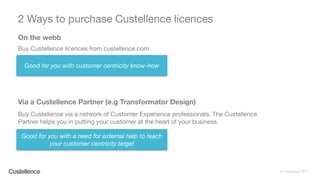 © Custellence 2017
2 Ways to purchase Custellence licences
61
Buy Custellence licences from custellence.com
On the webb
Via a Custellence Partner (e.g Transformator Design)
Buy Custellence via a network of Customer Experience professionals. The Custellence
Partner helps you in putting your customer at the heart of your business.
Good for you with customer centricity know-how
Good for you with a need for external help to reach
your customer centricity target
 