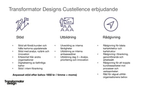 © Custellence 2017
Transformator Designs Custellence erbjudande
62
• Stöd att förstå kunden och
hålla kartorna uppdaterade
• Stöd med analys, nytänk och
innovation
• Erfarenhet från andra
organisationer
• Digitalisering av befintliga
kartor
• Stöd i intern förankring
RådgivningUtbildningStöd
• Utveckling av interna
färdigheter
• Utbildning av interna
ambassadörer
• Utbildning dag 3 – Analys,
prioritering och innovation
• Rådgivning för bästa
kartarkitektur och
kartstruktur
• Rådgivning i förankring,
genomförande och
arbetssätt
• Rådgivning för att koppla
kundresearbetet mot
processer och
verksamheten
• Råd för vägval utifrån
organisationens behov
Anpassat stöd efter behov 1650 kr / timme + moms)
 