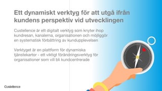 © Custellence 2017
Ett dynamiskt verktyg för att utgå ifrån
kundens perspektiv vid utvecklingen
Custellence är ett digitalt verktyg som knyter ihop
kundresan, kanalerna, organisationen och möjliggör
en systematisk förbättring av kundupplevelsen
Verktyget är en plattform för dynamiska
tjänstekartor - ett viktigt förändringsverktyg för
organisationer som vill bli kundcentrerade
 