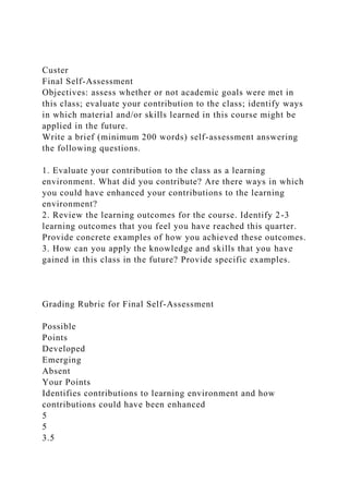 Custer
Final Self-Assessment
Objectives: assess whether or not academic goals were met in
this class; evaluate your contribution to the class; identify ways
in which material and/or skills learned in this course might be
applied in the future.
Write a brief (minimum 200 words) self-assessment answering
the following questions.
1. Evaluate your contribution to the class as a learning
environment. What did you contribute? Are there ways in which
you could have enhanced your contributions to the learning
environment?
2. Review the learning outcomes for the course. Identify 2-3
learning outcomes that you feel you have reached this quarter.
Provide concrete examples of how you achieved these outcomes.
3. How can you apply the knowledge and skills that you have
gained in this class in the future? Provide specific examples.
Grading Rubric for Final Self-Assessment
Possible
Points
Developed
Emerging
Absent
Your Points
Identifies contributions to learning environment and how
contributions could have been enhanced
5
5
3.5
 