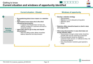 Page 20TEC-CCA01-CC_Customer_experiece_201005-ACC
Getting to know
Current situation and windows of opportunity identified
Retention
strategy/
disconnection
10
• No questioning about churn reason or a retention
offer
• Agent doesn’t even know who is the client
requesting disconnection
- It appears that Etisalat does not have any
retention strategy for customers that want to
cancel the service
• agent asks client to go to shop and request
disconnection
- Real time billing system allows immediate
balance clearance and disconnection
• Develop a retention strategy
- Argumentation
- Migration to more adequate pricing plans
- Retention plans
- Bonus
• Retention offers should be based on client’s value
and usage profile
• Allow easy disconnection in case client does not
accept retention offers
- Disconnection through contact center should be
possible after security checking of subscriber
- Eventual deposits should be credited in
customer’s bank account, or collected at shop, net
of remaining balance
- Easy disconnection maintains good operator’s
image
Current situation - Etisalat Windows of opportunity
 