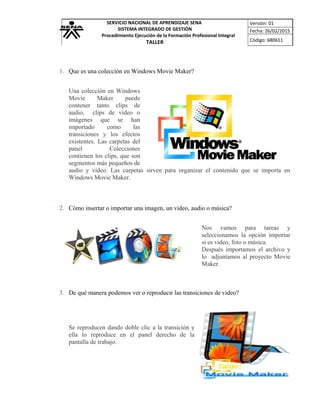 SERVICIO NACIONAL DE APRENDIZAJE SENA
SISTEMA INTEGRADO DE GESTIÓN
Procedimiento Ejecución de la Formación Profesional Integral
TALLER
Versión: 01
Fecha: 26/02/2015
Código: 680611
1. Que es una colección en Windows Movie Maker?
Una colección en Windows
Movie Maker puede
contener tanto clips de
audio, clips de vídeo o
imágenes que se han
importado como las
transiciones y los efectos
existentes. Las carpetas del
panel Colecciones
contienen los clips, que son
segmentos más pequeños de
audio y vídeo. Las carpetas sirven para organizar el contenido que se importa en
Windows Movie Maker.
2. Cómo insertar o importar una imagen, un video, audio o música?
Nos vamos para tareas y
seleccionamos la opción importar
si es video, foto o música.
Después importamos el archivo y
lo adjuntamos al proyecto Movie
Maker.
3. De qué manera podemos ver o reproducir las transiciones de video?
Se reproducen dando doble clic a la transición y
ella lo reproduce en el panel derecho de la
pantalla de trabajo.
 
