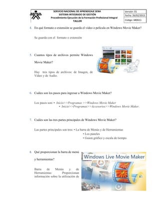 SERVICIO NACIONAL DE APRENDIZAJE SENA
SISTEMA INTEGRADO DE GESTIÓN
Procedimiento Ejecución de la Formación Profesional Integral
TALLER
Versión: 01
Fecha: 26/02/2015
Código: 680611
4. En qué formato o extensión se guarda el video o película en Windows Movie Maker?
Se guarda con el formato o extensión
5. Cuantos tipos de archivos permite Windows
Movie Maker?
Hay tres tipos de archivos: de Imagen, de
Video y de Audio.
6. Cuáles son los pasos para ingresar a Windows Movie Maker?
Los pasos son: • Inicio>>Programas >>Windows Movie Maker
• Inicio>>Programas>>Accesorios>>Windows Movie Maker.
7. Cuáles son las tres partes principales de Windows Movie Maker?
Las partes principales son tres: • La barra de Menús y de Herramientas
• Los paneles
• Guion gráfico y escala de tiempo.
8. Qué proporcionan la barra de menú
y herramientas?
Barra de Menús y de
Herramientas: Proporcionan
información sobre la utilización de
 