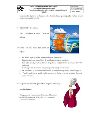 SERVICIO NACIONAL DE APRENDIZAJE SENA
SISTEMA INTEGRADO DE GESTIÓN
Procedimiento Ejecución de la Formación Profesional Integral
TALLER
Versión: 01
Fecha: 26/02/2015
Código: 680611
los comandos de menú y el acceso a las distintas tareas que se pueden realizar con el
programa, respectivamente.
9. Mencione los dos paneles.
Panel Colecciones y panel Tareas de
película
10. Cuáles son los pasos para crear un
video?
• En primer lugar se deben importar todas las fotografías
• Luego seleccionas los archivos de sonido que se vayan a utilizar.
• Para ello en el panel de Tareas de película seleccione la opción de Importar
imágenes
• Como siguiente busque las imágenes que necesite y selecciónelas.
• De esta forma se añadirán a la Colección de imágenes disponibles para el proyecto.
• Para los archivos de sonido realice un proceso similar pero con la opción Importar
audio o música.
11. En que extensión queda guardado el proyecto del video y
guardar el video?
Para guardar el proyecto para futuras modificaciones
(archivo de extensión .MSWMM) y el video en sí
(archivo de extensión
 