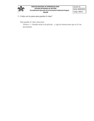 SERVICIO NACIONAL DE APRENDIZAJE SENA
SISTEMA INTEGRADO DE GESTIÓN
Procedimiento Ejecución de la Formación Profesional Integral
TALLER
Versión: 01
Fecha: 26/02/2015
Código: 680611
12. Cuáles son los pasos para guardar el video?
Para guardar el video seleccione:
Archivo >> Guardar archivo de película... y siga las instrucciones que se le van
presentando.
 