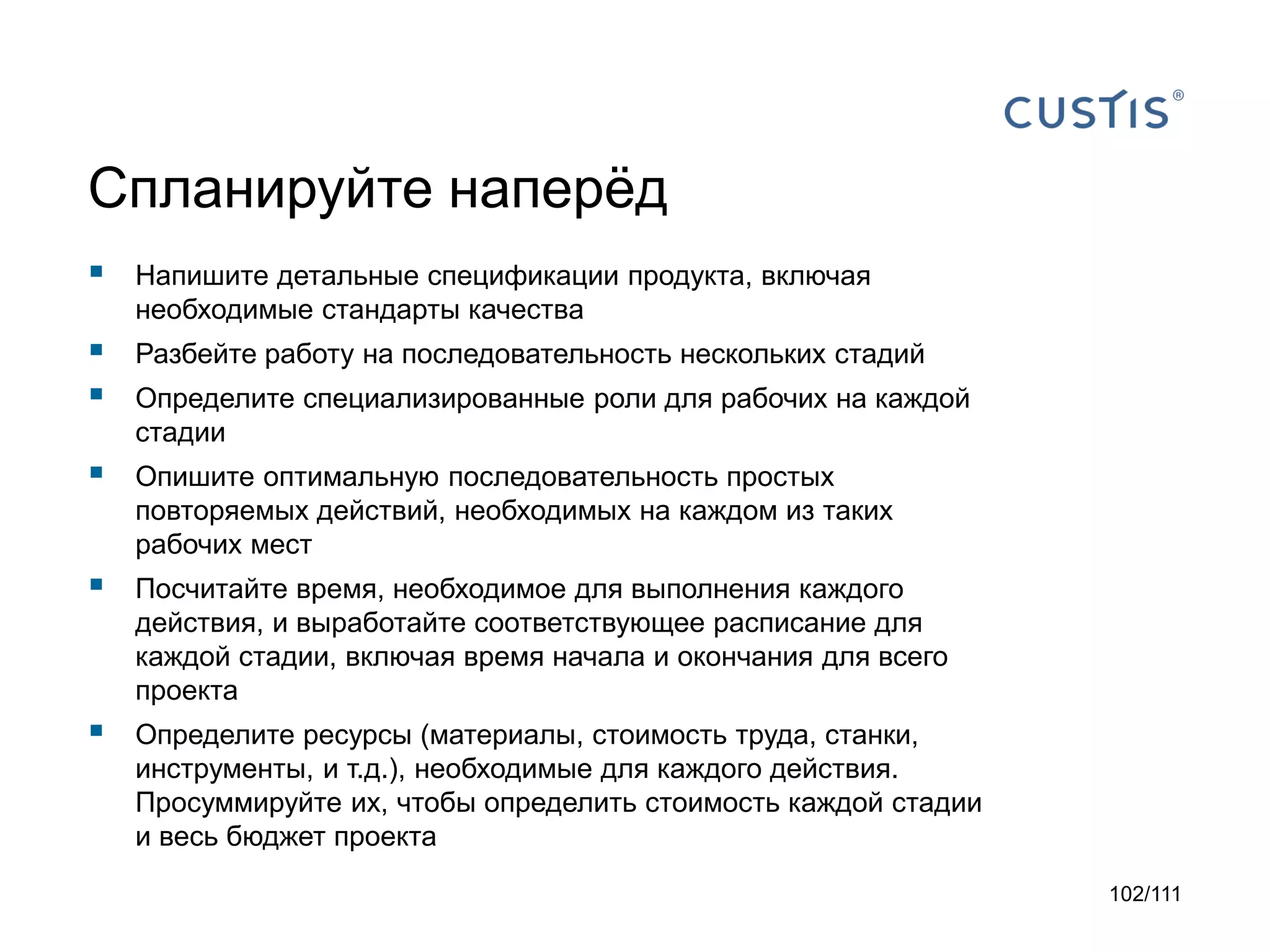Спланируйте наперёд


Напишите детальные спецификации продукта, включая
необходимые стандарты качества




Разбейте работу на последовательность нескольких стадий



Опишите оптимальную последовательность простых
повторяемых действий, необходимых на каждом из таких
рабочих мест



Посчитайте время, необходимое для выполнения каждого
действия, и выработайте соответствующее расписание для
каждой стадии, включая время начала и окончания для всего
проекта



Определите ресурсы (материалы, стоимость труда, станки,
инструменты, и т.д.), необходимые для каждого действия.
Просуммируйте их, чтобы определить стоимость каждой стадии
и весь бюджет проекта

Определите специализированные роли для рабочих на каждой
стадии

102/111

 