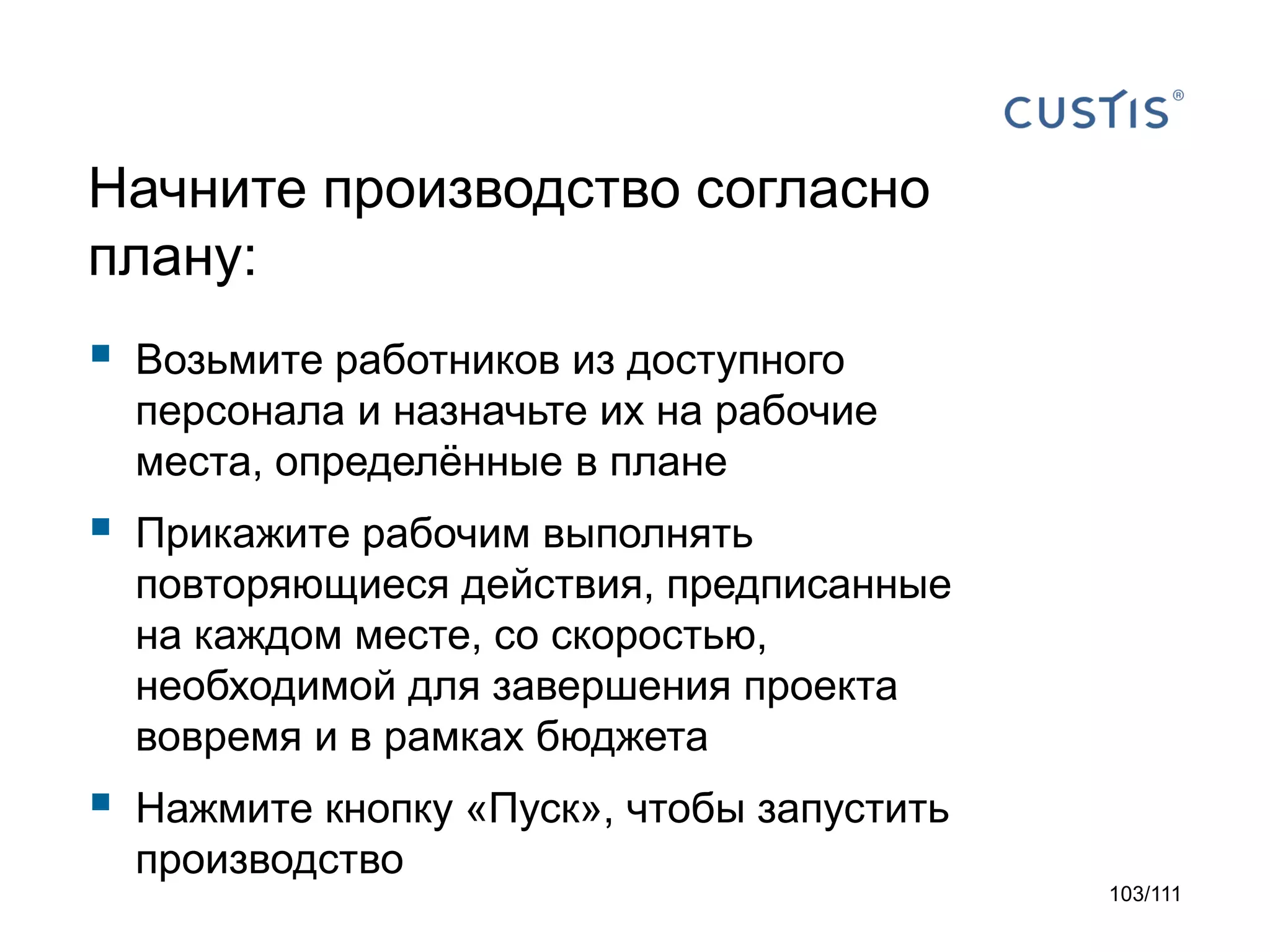 Начните производство согласно
плану:



Возьмите работников из доступного
персонала и назначьте их на рабочие
места, определённые в плане



Прикажите рабочим выполнять
повторяющиеся действия, предписанные
на каждом месте, со скоростью,
необходимой для завершения проекта
вовремя и в рамках бюджета



Нажмите кнопку «Пуск», чтобы запустить
производство
103/111

 