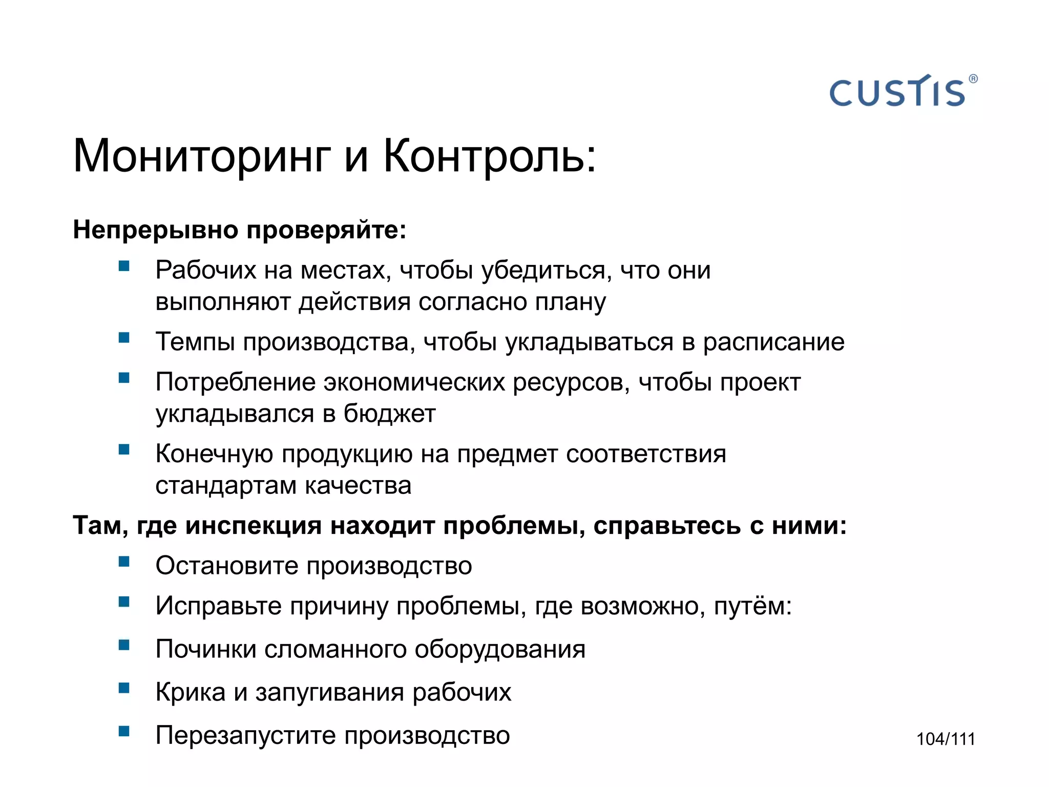 Мониторинг и Контроль:
Непрерывно проверяйте:



Рабочих на местах, чтобы убедиться, что они
выполняют действия согласно плану




Темпы производства, чтобы укладываться в расписание



Конечную продукцию на предмет соответствия
стандартам качества

Потребление экономических ресурсов, чтобы проект
укладывался в бюджет

Там, где инспекция находит проблемы, справьтесь с ними:







Остановите производство
Исправьте причину проблемы, где возможно, путём:
Починки сломанного оборудования
Крика и запугивания рабочих
Перезапустите производство

104/111

 