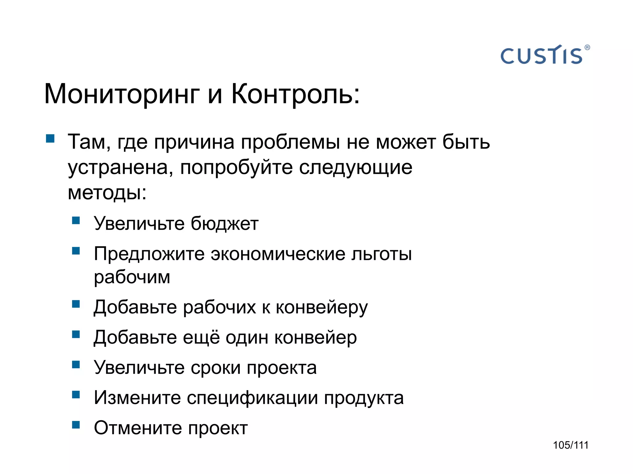 Мониторинг и Контроль:



Там, где причина проблемы не может быть
устранена, попробуйте следующие
методы:




Увеличьте бюджет







Добавьте рабочих к конвейеру

Предложите экономические льготы
рабочим
Добавьте ещё один конвейер
Увеличьте сроки проекта
Измените спецификации продукта
Отмените проект
105/111

 