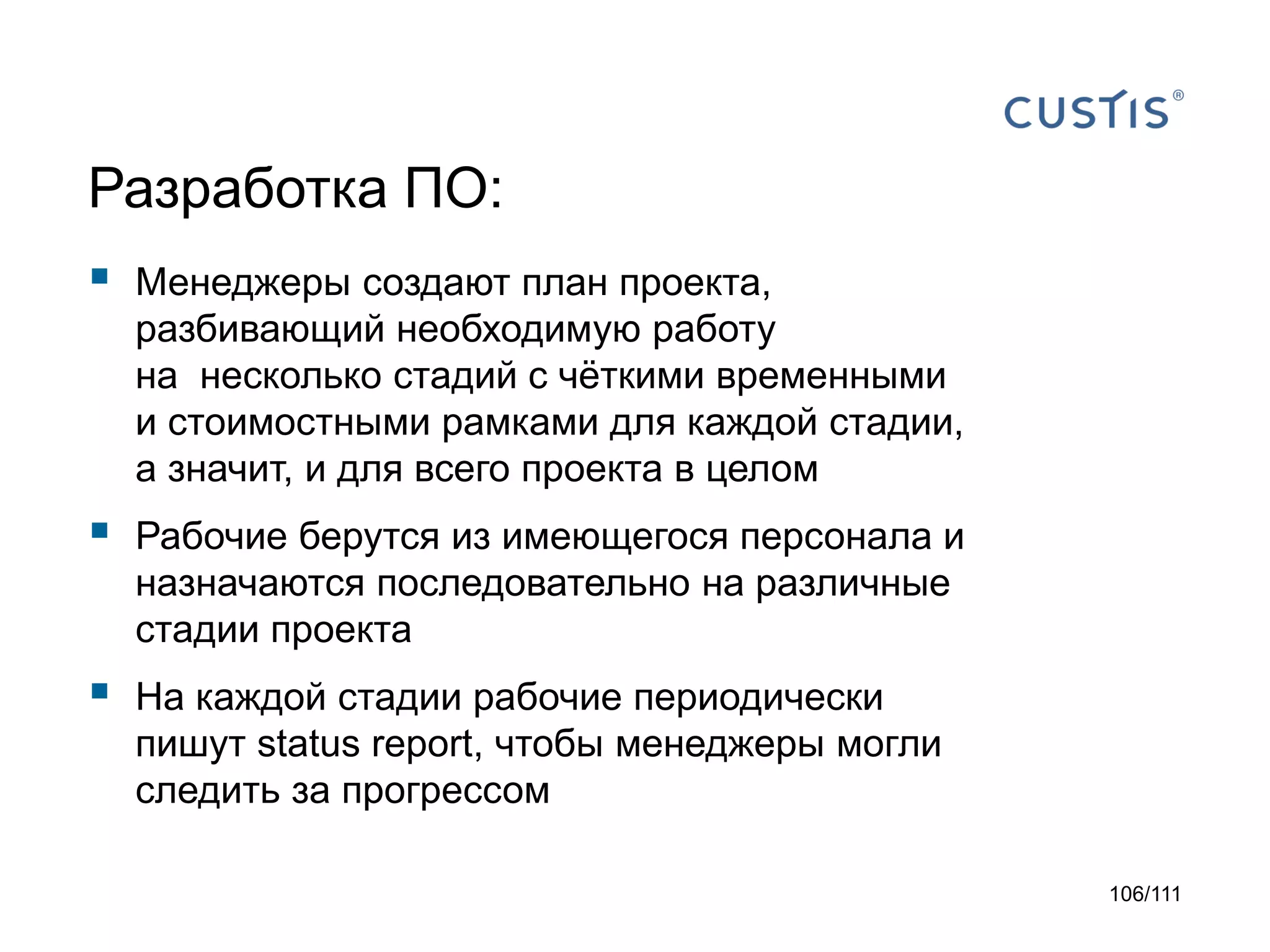 Разработка ПО:


Менеджеры создают план проекта,
разбивающий необходимую работу
на несколько стадий с чёткими временными
и стоимостными рамками для каждой стадии,
а значит, и для всего проекта в целом



Рабочие берутся из имеющегося персонала и
назначаются последовательно на различные
стадии проекта



На каждой стадии рабочие периодически
пишут status report, чтобы менеджеры могли
следить за прогрессом
106/111

 
