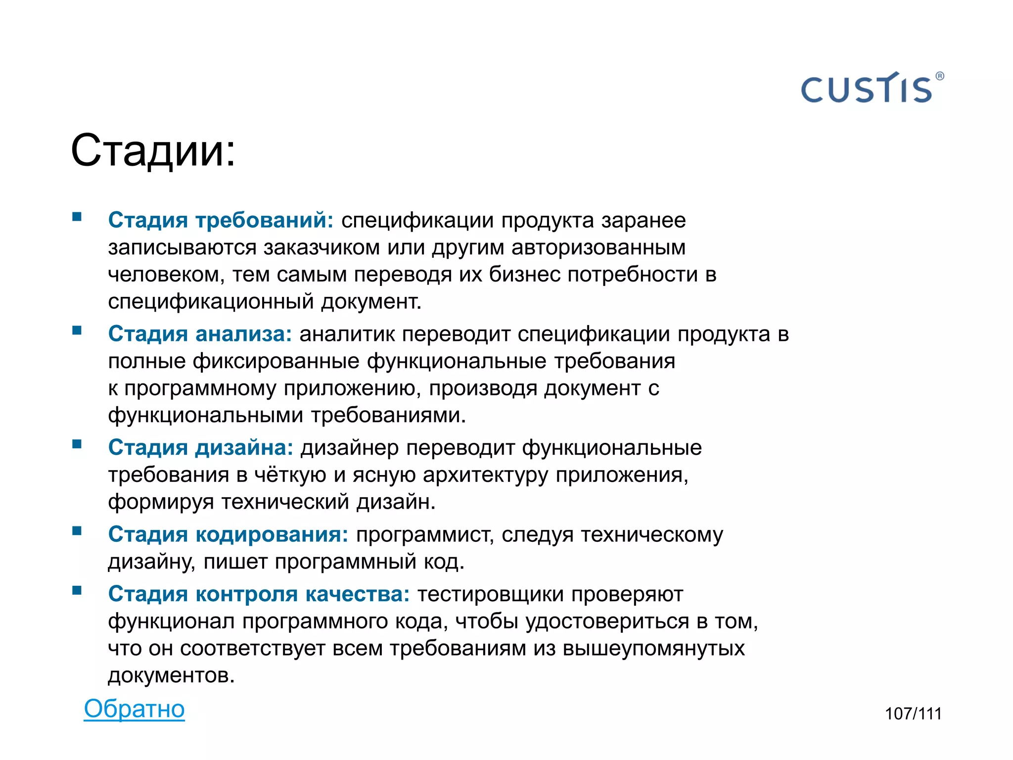 Стадии:








Стадия требований: cпецификации продукта заранее
записываются заказчиком или другим авторизованным
человеком, тем самым переводя их бизнес потребности в
спецификационный документ.
Стадия анализа: аналитик переводит спецификации продукта в
полные фиксированные функциональные требования
к программному приложению, производя документ с
функциональными требованиями.
Стадия дизайна: дизайнер переводит функциональные
требования в чёткую и ясную архитектуру приложения,
формируя технический дизайн.
Стадия кодирования: программист, следуя техническому
дизайну, пишет программный код.
Стадия контроля качества: тестировщики проверяют
функционал программного кода, чтобы удостовериться в том,
что он соответствует всем требованиям из вышеупомянутых
документов.

Обратно

107/111

 