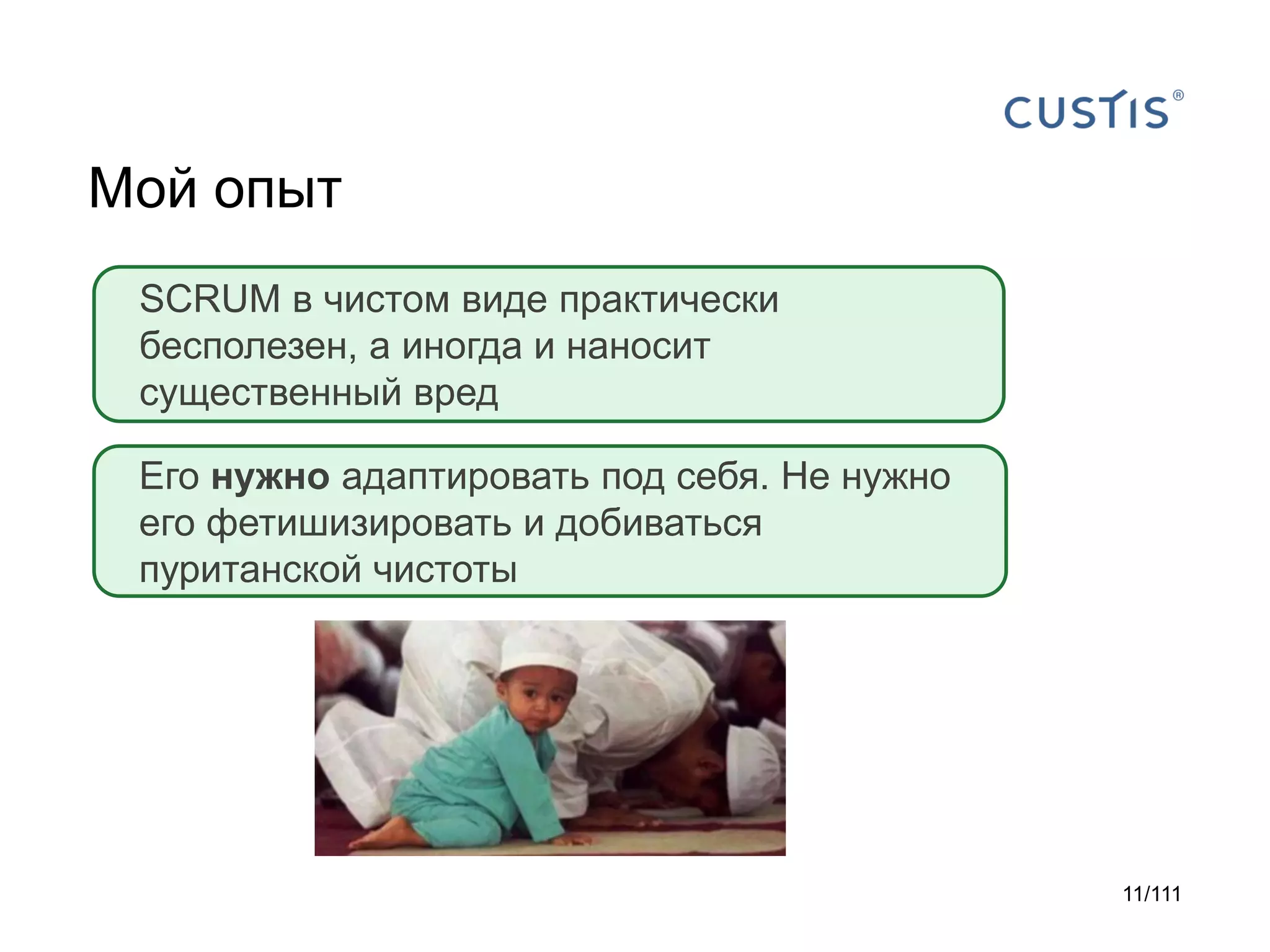 Мой опыт
SCRUM в чистом виде практически
бесполезен, а иногда и наносит
существенный вред
Его нужно адаптировать под себя. Не нужно
его фетишизировать и добиваться
пуританской чистоты

11/111

 