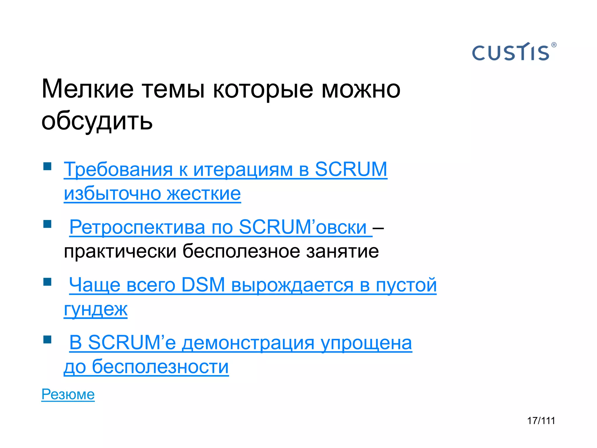 Мелкие темы которые можно
обсудить



Требования к итерациям в SCRUM
избыточно жесткие



Ретроспектива по SCRUM’овски –
практически бесполезное занятие



Чаще всего DSM вырождается в пустой
гундеж



В SCRUM’е демонстрация упрощена
до бесполезности

Резюме
17/111

 