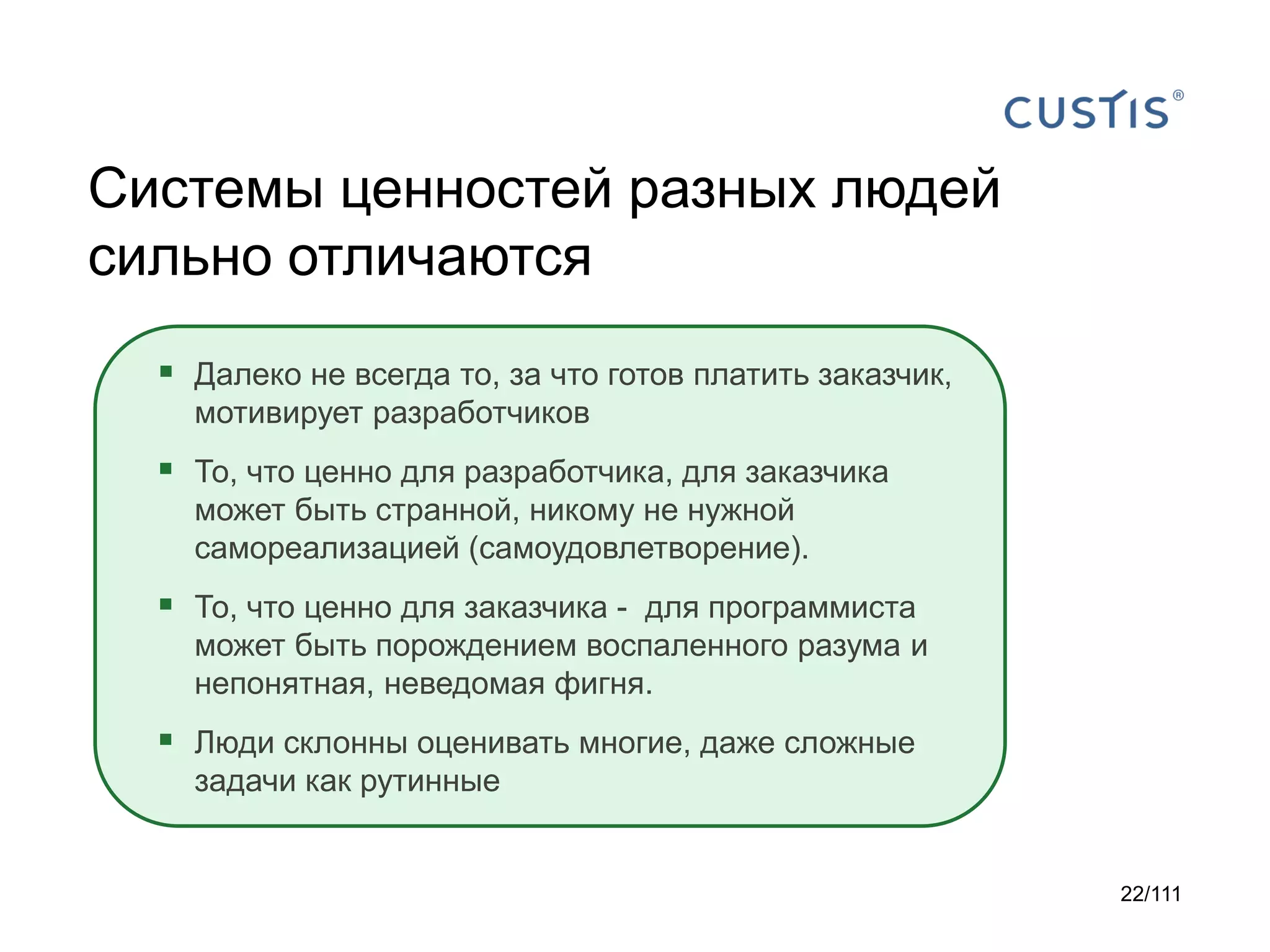 Системы ценностей разных людей
сильно отличаются
 Далеко не всегда то, за что готов платить заказчик,
мотивирует разработчиков

 То, что ценно для разработчика, для заказчика
может быть странной, никому не нужной
самореализацией (самоудовлетворение).

 То, что ценно для заказчика - для программиста
может быть порождением воспаленного разума и
непонятная, неведомая фигня.

 Люди склонны оценивать многие, даже сложные
задачи как рутинные

22/111

 