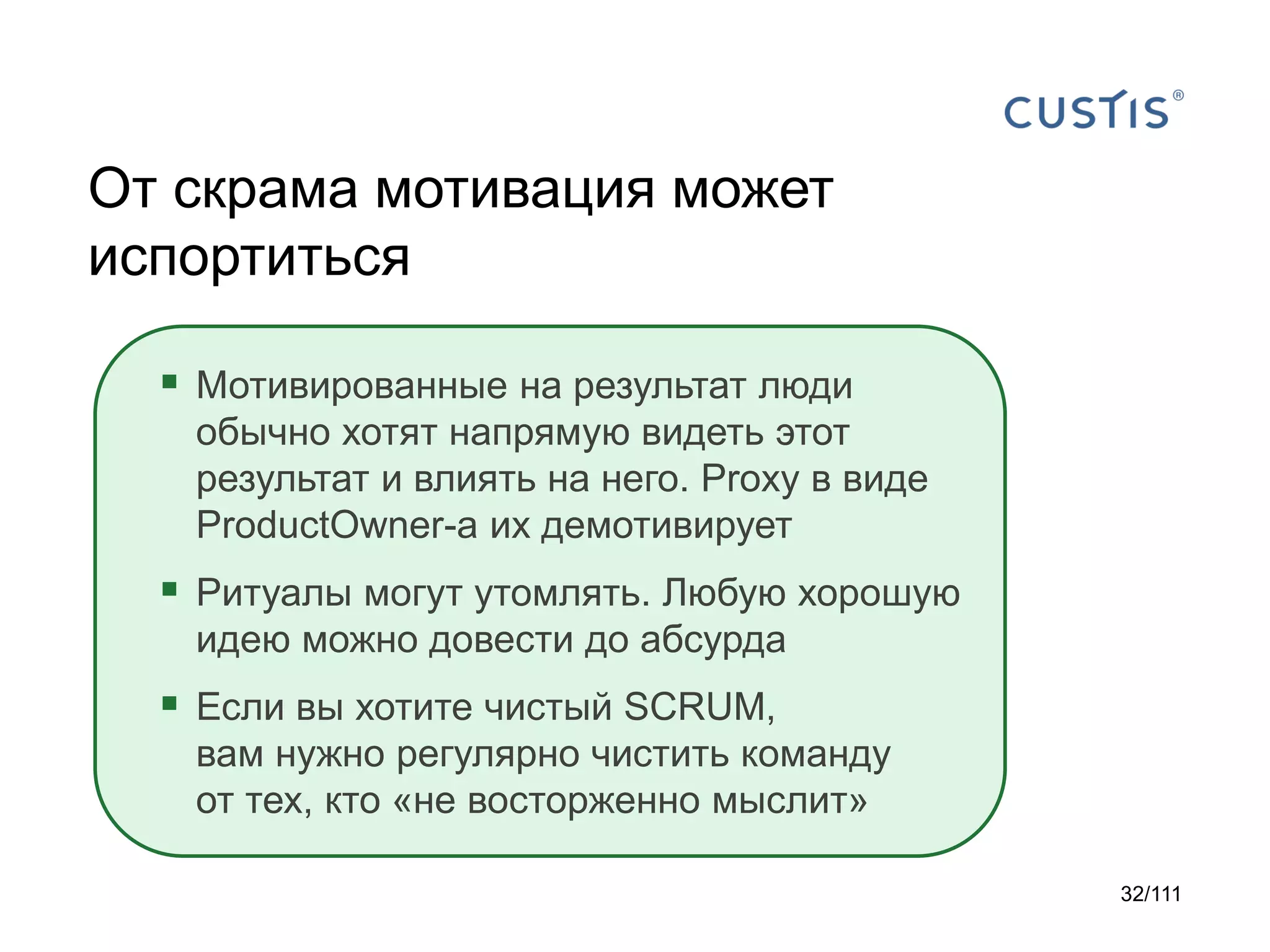 От скрама мотивация может
испортиться
 Мотивированные на результат люди
обычно хотят напрямую видеть этот
результат и влиять на него. Proxy в виде
ProductOwner-а их демотивирует

 Ритуалы могут утомлять. Любую хорошую
идею можно довести до абсурда

 Если вы хотите чистый SCRUM,
вам нужно регулярно чистить команду
от тех, кто «не восторженно мыслит»
32/111

 