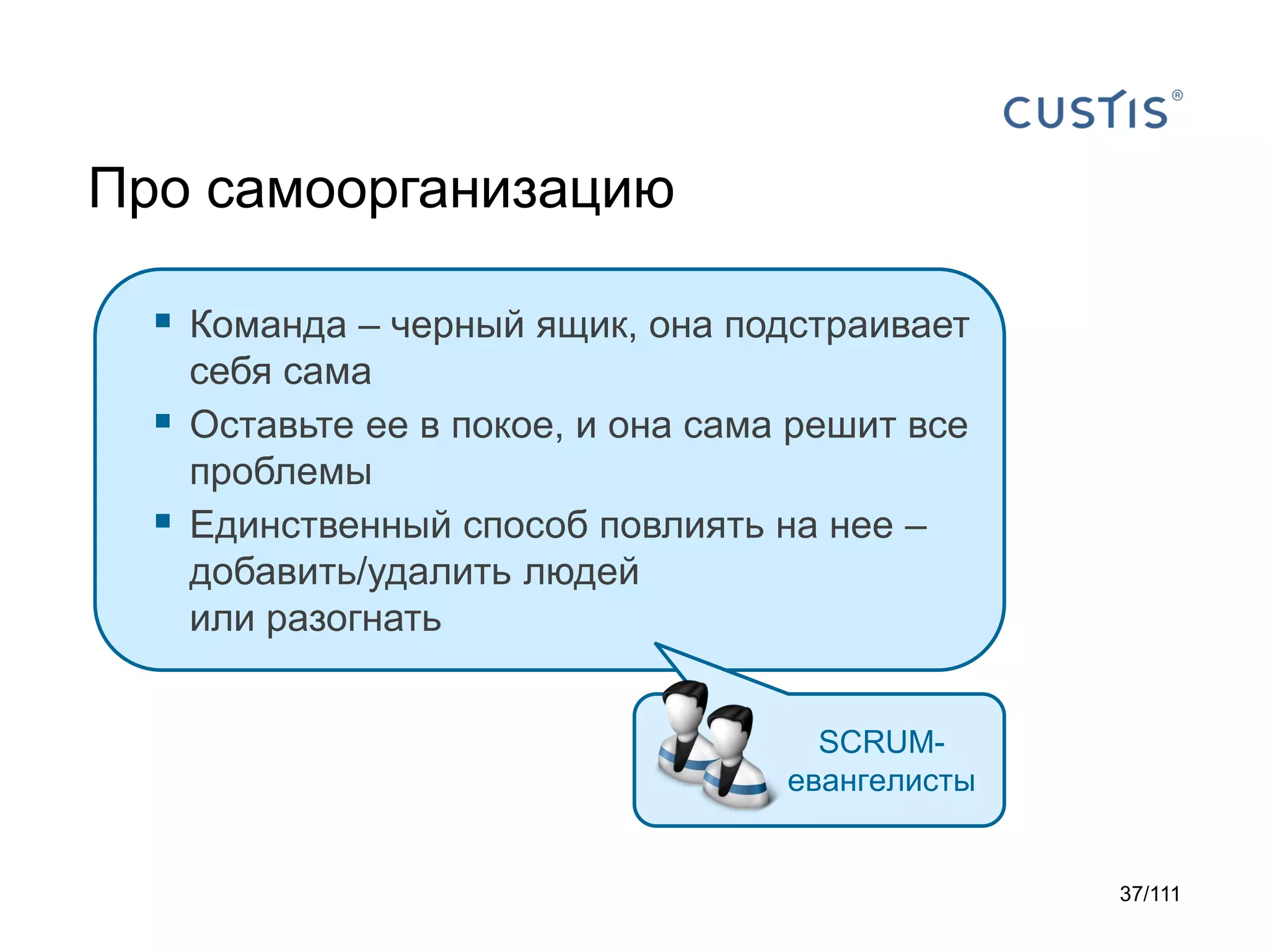 Про самоорганизацию
 Команда – черный ящик, она подстраивает



себя сама
Оставьте ее в покое, и она сама решит все
проблемы
Единственный способ повлиять на нее –
добавить/удалить людей
или разогнать
SCRUMевангелисты

37/111

 