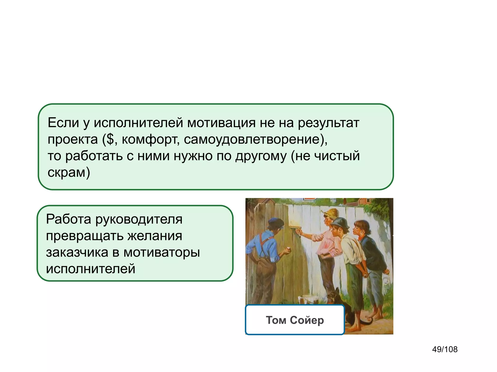 Если у исполнителей мотивация не на результат
проекта ($, комфорт, самоудовлетворение),
то работать с ними нужно по другому (не чистый
скрам)
Работа руководителя
превращать желания
заказчика в мотиваторы
исполнителей

Том Сойер
49/108

 