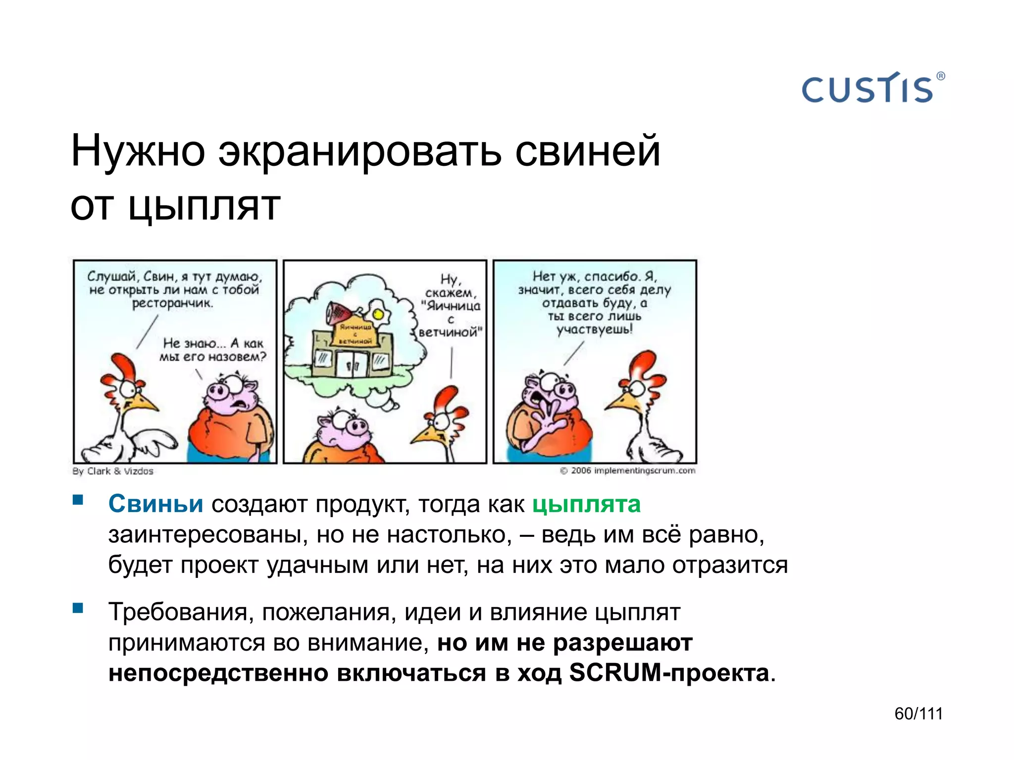 Нужно экранировать свиней
от цыплят



Свиньи создают продукт, тогда как цыплята
заинтересованы, но не настолько, – ведь им всё равно,
будет проект удачным или нет, на них это мало отразится



Требования, пожелания, идеи и влияние цыплят
принимаются во внимание, но им не разрешают
непосредственно включаться в ход SCRUM-проекта.
60/111

 
