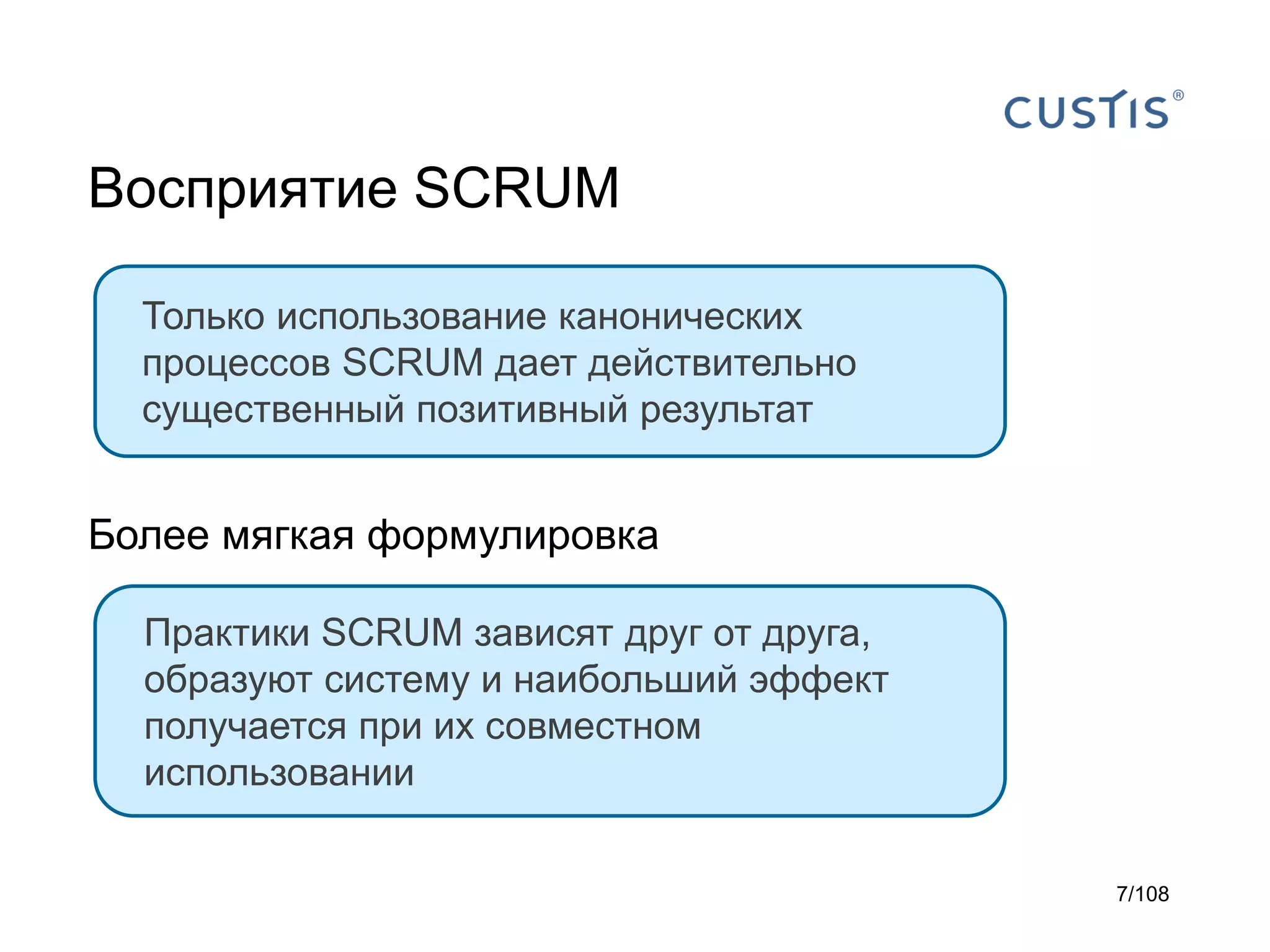Восприятие SCRUM
Только использование канонических
процессов SCRUM дает действительно
существенный позитивный результат

Более мягкая формулировка
Практики SCRUM зависят друг от друга,
образуют систему и наибольший эффект
получается при их совместном
использовании
7/108

 