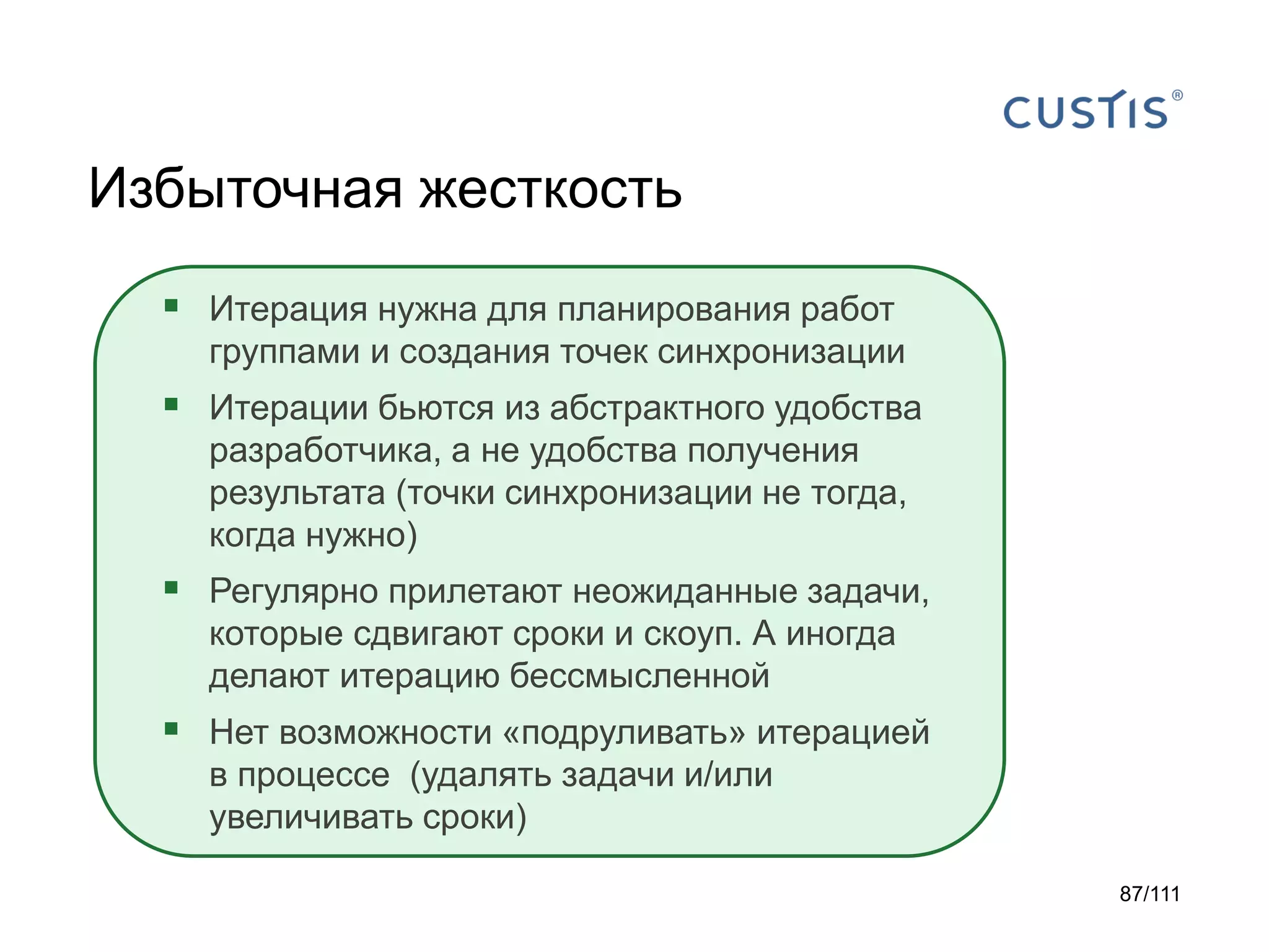 Избыточная жесткость
 Итерация нужна для планирования работ
группами и создания точек синхронизации

 Итерации бьются из абстрактного удобства
разработчика, а не удобства получения
результата (точки синхронизации не тогда,
когда нужно)

 Регулярно прилетают неожиданные задачи,
которые сдвигают сроки и скоуп. А иногда
делают итерацию бессмысленной

 Нет возможности «подруливать» итерацией
в процессе (удалять задачи и/или
увеличивать сроки)
87/111

 