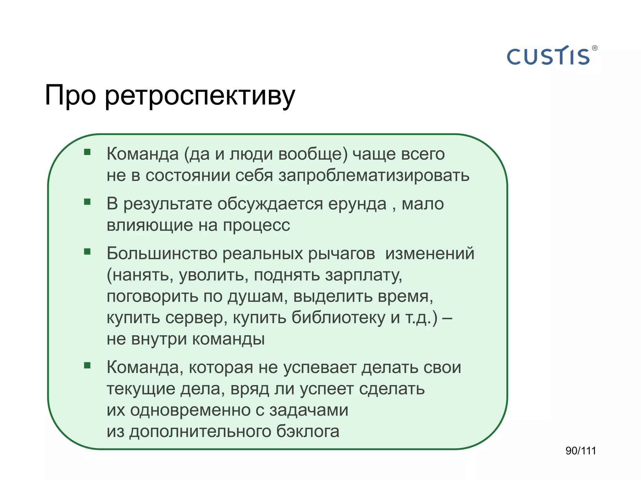 Про ретроспективу
 Команда (да и люди вообще) чаще всего
не в состоянии себя запроблематизировать

 В результате обсуждается ерунда , мало
влияющие на процесс

 Большинство реальных рычагов изменений
(нанять, уволить, поднять зарплату,
поговорить по душам, выделить время,
купить сервер, купить библиотеку и т.д.) –
не внутри команды

 Команда, которая не успевает делать свои
текущие дела, вряд ли успеет сделать
их одновременно с задачами
из дополнительного бэклога
90/111

 