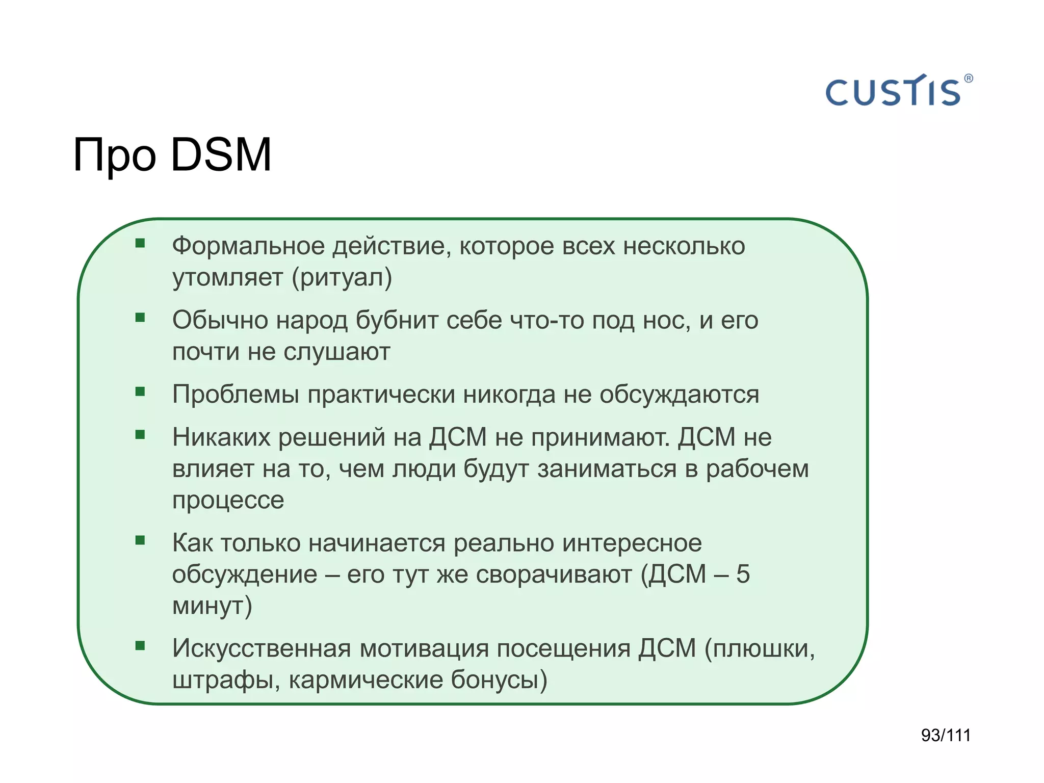 Про DSM
 Формальное действие, которое всех несколько
утомляет (ритуал)

 Обычно народ бубнит себе что-то под нос, и его
почти не слушают

 Проблемы практически никогда не обсуждаются
 Никаких решений на ДСМ не принимают. ДСМ не
влияет на то, чем люди будут заниматься в рабочем
процессе

 Как только начинается реально интересное
обсуждение – его тут же сворачивают (ДСМ – 5
минут)

 Искусственная мотивация посещения ДСМ (плюшки,
штрафы, кармические бонусы)
93/111

 