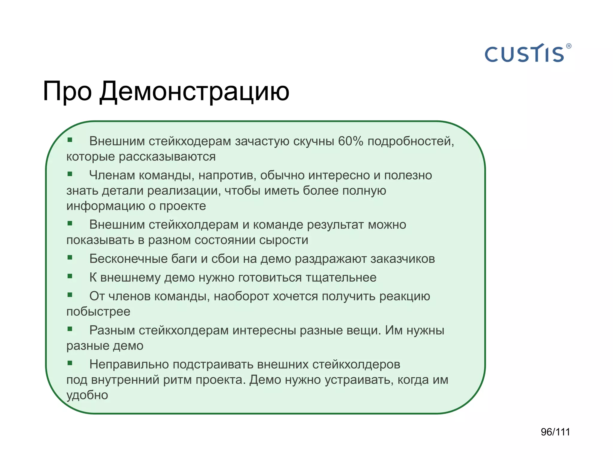 Про Демонстрацию


Внешним стейкходерам зачастую скучны 60% подробностей,
которые рассказываются
 Членам команды, напротив, обычно интересно и полезно
знать детали реализации, чтобы иметь более полную
информацию о проекте
 Внешним стейкхолдерам и команде результат можно
показывать в разном состоянии сырости
 Бесконечные баги и сбои на демо раздражают заказчиков
 К внешнему демо нужно готовиться тщательнее
 От членов команды, наоборот хочется получить реакцию
побыстрее
 Разным стейкхолдерам интересны разные вещи. Им нужны
разные демо
 Неправильно подстраивать внешних стейкхолдеров
под внутренний ритм проекта. Демо нужно устраивать, когда им
удобно
96/111

 