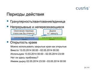 Периоды действия
 Гранулярность/квантование/единица
 Непрерывные и непересекающиеся
 Открытость краев
Можно использовать закрытые края как открытые
Вместо 13.03.2014 00:00 - 02.05.2014 00:00
Используем 13.03.2014 00:00 - 02.05.2014 23:59
Нет ли здесь проблемы?
Имеем дырку 02.05.2014 23:59 - 03.05.2014 00:00
Окончание периода
стало как бы открыто
Дырка
в 1 минуту
31/ 111
 