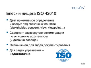 Блеск и нищета ISO42010 
Дает приемлемое определениеи вводит ряд связанных понятий(stakeholder, concern, view, viewpoint…) 
Содержит развернутые рекомендации по описанию архитектуры (и дизайна вообще) 
Очень ценен для задач документирования 
Для задач управления – недостаточно 
25/63 
 