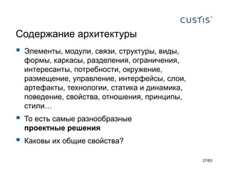 Содержание архитектуры 
Элементы, модули, связи, структуры, виды, формы, каркасы, разделения, ограничения, интересанты, потребности, окружение, размещение, управление, интерфейсы, слои, артефакты, технологии, статика и динамика, поведение, свойства, отношения, принципы, стили… 
То есть самые разнообразные проектные решения 
Каковы их общие свойства? 
27/63 
 