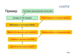 Пример 
Система транспортной логистики 
Склады в 100 городах 
Распределенный «клиент-сервер» 
Нужна работа с оборудованием 
«Клиент» пишем на Java 
Гарантируется интернет-доступ 
Файловый и почтовый обмен 
Кросс-платформенный «клиент» 
«Клиент» делаем под Web 
Для UI используем JavaFX 
33/63 
 