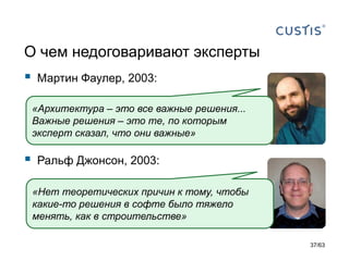 О чем недоговаривают эксперты 
Мартин Фаулер, 2003: 
Ральф Джонсон, 2003: 
«Архитектура –это все важные решения... Важные решения –это те, по которым эксперт сказал, что они важные» 
«Нет теоретических причин к тому, чтобы какие-то решения в софте было тяжело менять, как в строительстве» 
37/63 
 