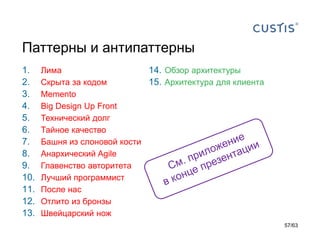 Паттерны и антипаттерны 
1.Лима 
2.Скрыта за кодом 
3.Memento 
4.Big Design Up Front 
5.Технический долг 
6.Тайное качество 
7.Башня из слоновой кости 
8.Анархический Agile 
9.Главенство авторитета 
10.Лучший программист 
11.После нас 
12.Отлито из бронзы 
13.Швейцарский нож 
14.Обзор архитектуры 
15.Архитектура для клиента 
57/63 
 