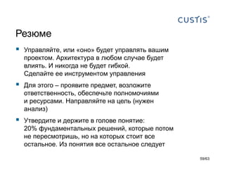 Резюме 
Управляйте, или «оно» будет управлять вашим проектом. Архитектура в любом случае будет влиять. И никогда не будет гибкой. Сделайте ее инструментом управления 
Для этого –проявите предмет,возложите ответственность, обеспечьте полномочиями и ресурсами.Направляйте на цель (нужен анализ) 
Утвердите и держите в голове понятие: 20% фундаментальных решений, которые потом не пересмотришь, но на которых стоит все остальное.Из понятия все остальное следует 
59/63 
 