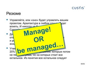 Резюме 
Управляйте, или «оно» будет управлять вашим проектом. Архитектура в любом случае будет влиять. И никогда не будет гибкой. Сделайте ее инструментом управления 
Для этого –проявите предмет,возложите ответственность, обеспечьте полномочиями и ресурсами.Направляйте на цель (нужен анализ) 
Утвердите и держите в голове понятие: 20% фундаментальных решений, которые потом не пересмотришь, но на которых стоит все остальное.Из понятия все остальное следует 
60/63 
 