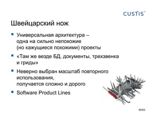 Швейцарский нож 
Универсальная архитектура – одна на сильно непохожие (но кажущиеся похожими) проекты 
«Там же везде БД, документы, трехзвенка и гриды» 
Неверно выбран масштаб повторного использования, получается сложно и дорого 
Software Product Lines 
85/63 
 