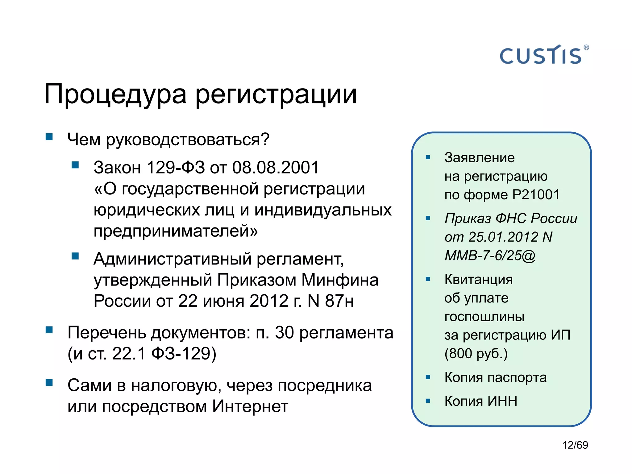 Процедура регистрации
 Чем руководствоваться?
 Закон 129-ФЗ от 08.08.2001
«О государственной регистрации
юридических лиц и индивидуальных
предпринимателей»
 Административный регламент,
утвержденный Приказом Минфина
России от 22 июня 2012 г. N 87н
 Перечень документов: п. 30 регламента
(и ст. 22.1 ФЗ-129)
 Сами в налоговую, через посредника
или посредством Интернет
 Заявление
на регистрацию
по форме Р21001
 Приказ ФНС России
от 25.01.2012 N
ММВ-7-6/25@
 Квитанция
об уплате
госпошлины
за регистрацию ИП
(800 руб.)
 Копия паспорта
 Копия ИНН
12/69
 
