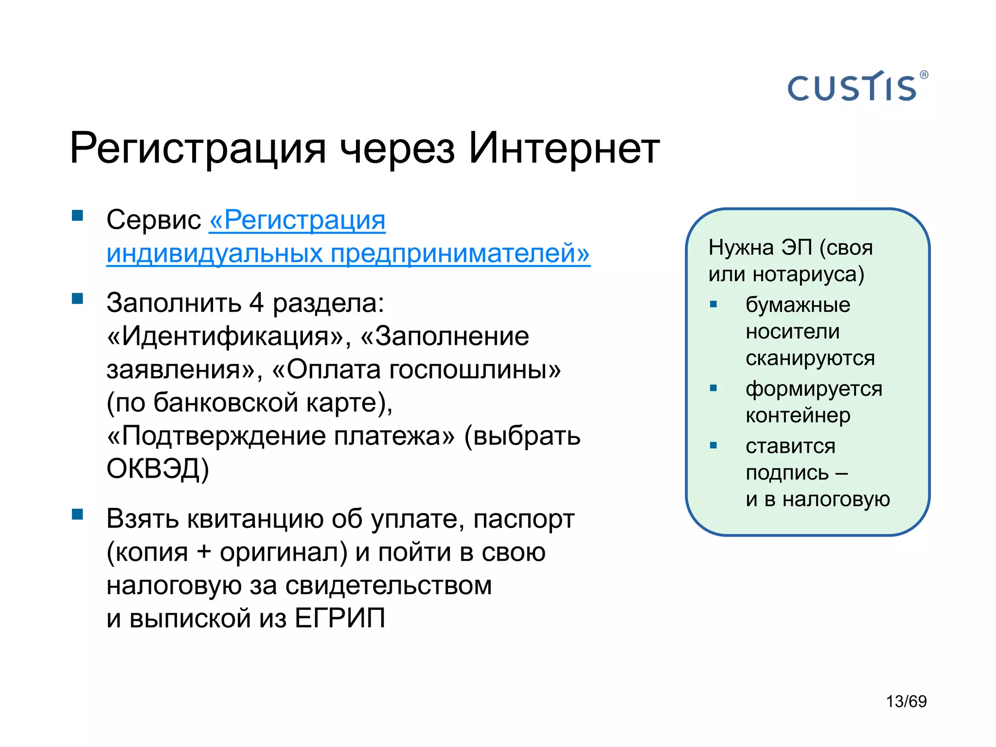 Регистрация через Интернет
 Сервис «Регистрация
индивидуальных предпринимателей»
 Заполнить 4 раздела:
«Идентификация», «Заполнение
заявления», «Оплата госпошлины»
(по банковской карте),
«Подтверждение платежа» (выбрать
ОКВЭД)
 Взять квитанцию об уплате, паспорт
(копия + оригинал) и пойти в свою
налоговую за свидетельством
и выпиской из ЕГРИП
Нужна ЭП (своя
или нотариуса)
 бумажные
носители
сканируются
 формируется
контейнер
 ставится
подпись –
и в налоговую
13/69
 