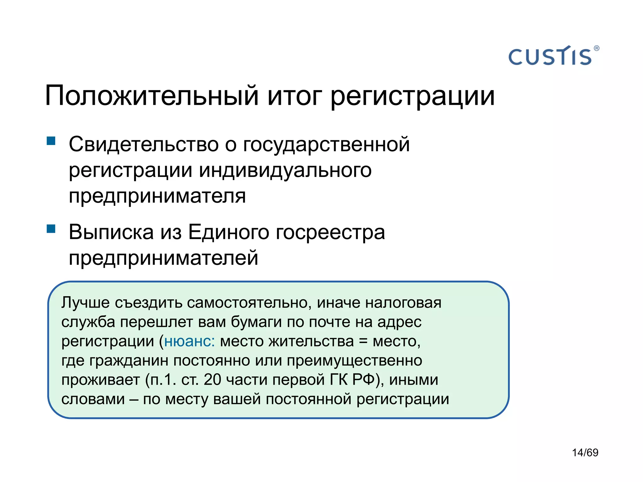 Положительный итог регистрации
 Свидетельство о государственной
регистрации индивидуального
предпринимателя
 Выписка из Единого госреестра
предпринимателей
Лучше съездить самостоятельно, иначе налоговая
служба перешлет вам бумаги по почте на адрес
регистрации (нюанс: место жительства = место,
где гражданин постоянно или преимущественно
проживает (п.1. ст. 20 части первой ГК РФ), иными
словами – по месту вашей постоянной регистрации
14/69
 
