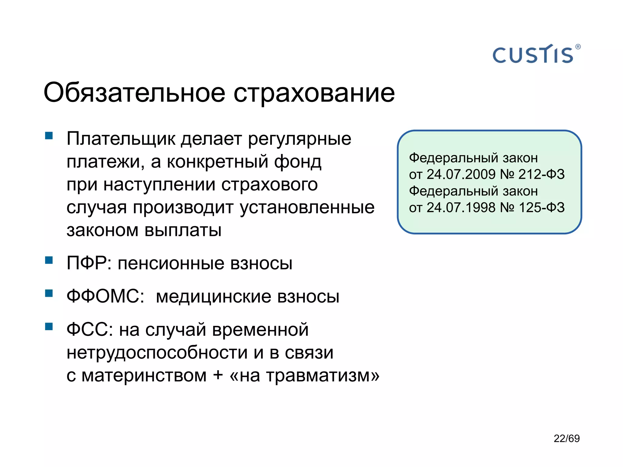 Обязательное страхование
 Плательщик делает регулярные
платежи, а конкретный фонд
при наступлении страхового
случая производит установленные
законом выплаты
 ПФР: пенсионные взносы
 ФФОМС: медицинские взносы
 ФСС: на случай временной
нетрудоспособности и в связи
с материнством + «на травматизм»
Федеральный закон
от 24.07.2009 № 212-ФЗ
Федеральный закон
от 24.07.1998 № 125-ФЗ
22/69
 