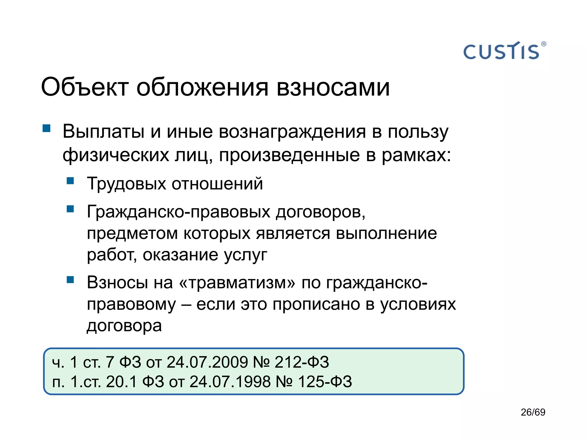 Объект обложения взносами
 Выплаты и иные вознаграждения в пользу
физических лиц, произведенные в рамках:
 Трудовых отношений
 Гражданско-правовых договоров,
предметом которых является выполнение
работ, оказание услуг
 Взносы на «травматизм» по гражданско-
правовому – если это прописано в условиях
договора
ч. 1 ст. 7 ФЗ от 24.07.2009 № 212-ФЗ
п. 1.ст. 20.1 ФЗ от 24.07.1998 № 125-ФЗ
26/69
 